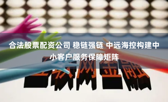 合法股票配资公司 稳链强链 中远海控构建中小客户服务保障矩阵