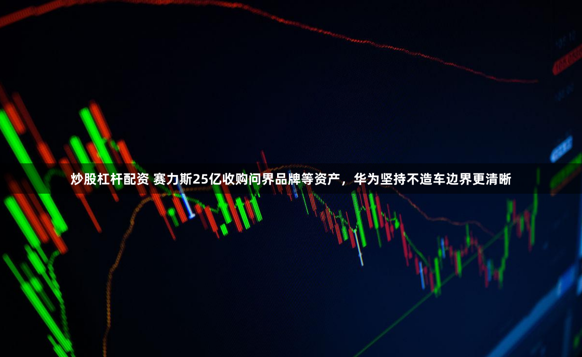 炒股杠杆配资 赛力斯25亿收购问界品牌等资产，华为坚持不造车边界更清晰