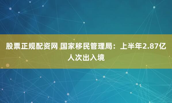 股票正规配资网 国家移民管理局：上半年2.87亿人次出入境