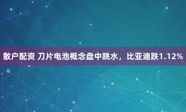 散户配资 刀片电池概念盘中跳水，比亚迪跌1.12%