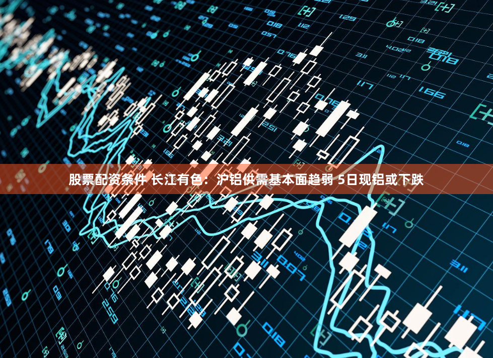 股票配资条件 长江有色：沪铝供需基本面趋弱 5日现铝或下跌