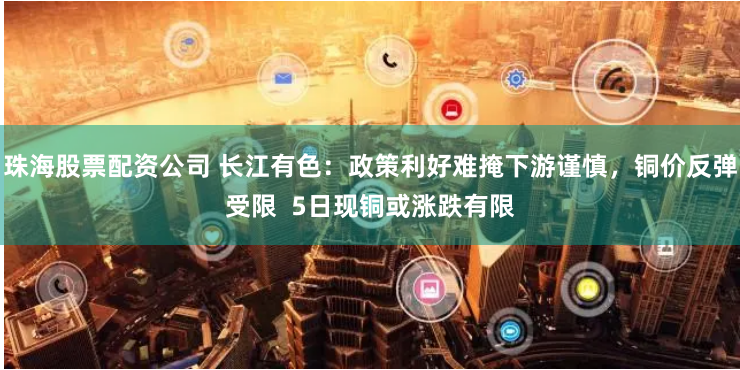 珠海股票配资公司 长江有色：政策利好难掩下游谨慎，铜价反弹受限  5日现铜或涨跌有限