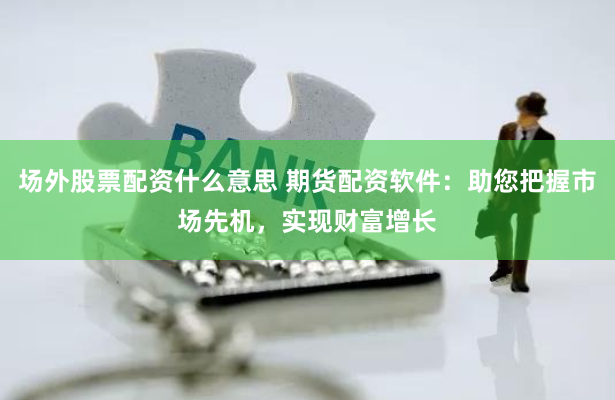 场外股票配资什么意思 期货配资软件：助您把握市场先机，实现财富增长