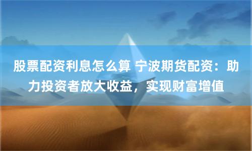 股票配资利息怎么算 宁波期货配资：助力投资者放大收益，实现财富增值