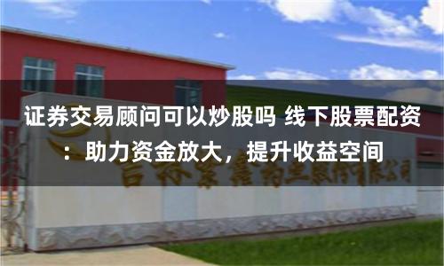 证券交易顾问可以炒股吗 线下股票配资：助力资金放大，提升收益空间